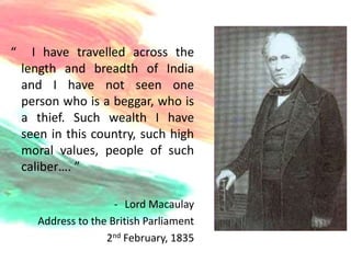 “     I have travelled across the
    length and breadth of India
    and I have not seen one
    person who is a beggar, who is
    a thief. Such wealth I have
    seen in this country, such high
    moral values, people of such
    caliber…. ”

                      - Lord Macaulay
      Address to the British Parliament
                    2nd February, 1835
 