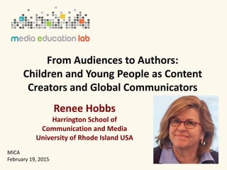 From Audiences to Authors:
Children and Young People as Content
Creators and Global Communicators
Renee Hobbs
Harrington School of
Communication and Media
University of Rhode Island USA
MICA
February 19, 2015
 