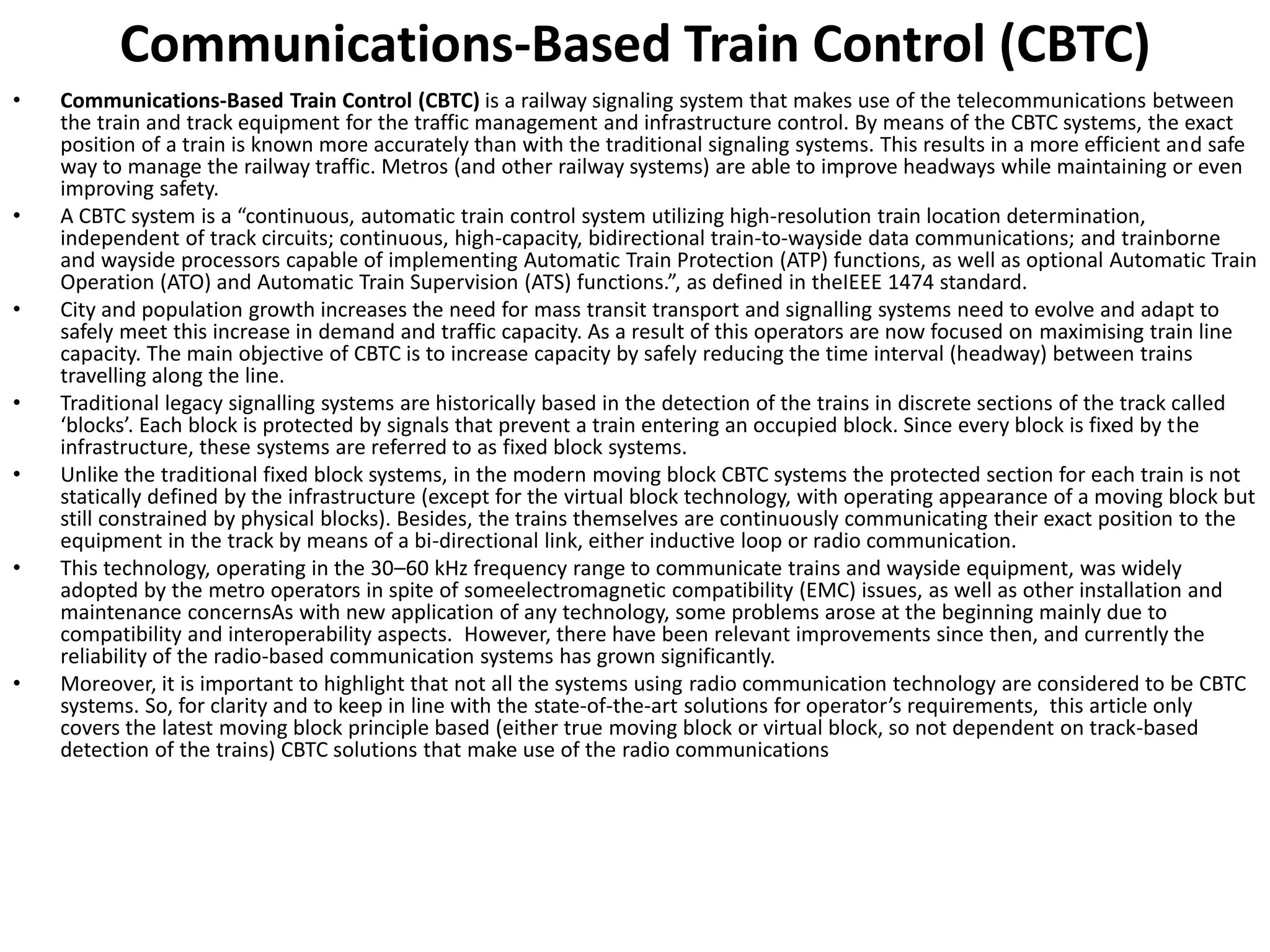Communications-Based Train Control (CBTC)
• Communications-Based Train Control (CBTC) is a railway signaling system that makes use of the telecommunications between
the train and track equipment for the traffic management and infrastructure control. By means of the CBTC systems, the exact
position of a train is known more accurately than with the traditional signaling systems. This results in a more efficient and safe
way to manage the railway traffic. Metros (and other railway systems) are able to improve headways while maintaining or even
improving safety.
• A CBTC s ste is a o ti uous, automatic train control system utilizing high-resolution train location determination,
independent of track circuits; continuous, high-capacity, bidirectional train-to-wayside data communications; and trainborne
and wayside processors capable of implementing Automatic Train Protection (ATP) functions, as well as optional Automatic Train
Operation (ATO) and Automatic Train Supervision ATS fu tio s. , as defi ed i theIEEE 1474 standard.
• City and population growth increases the need for mass transit transport and signalling systems need to evolve and adapt to
safely meet this increase in demand and traffic capacity. As a result of this operators are now focused on maximising train line
capacity. The main objective of CBTC is to increase capacity by safely reducing the time interval (headway) between trains
travelling along the line.
• Traditional legacy signalling systems are historically based in the detection of the trains in discrete sections of the track called
lo ks . Ea h lo k is p ote ted sig als that p e e t a t ai e te i g a o upied lo k. Si e e e lo k is fi ed the
infrastructure, these systems are referred to as fixed block systems.
• Unlike the traditional fixed block systems, in the modern moving block CBTC systems the protected section for each train is not
statically defined by the infrastructure (except for the virtual block technology, with operating appearance of a moving block but
still constrained by physical blocks). Besides, the trains themselves are continuously communicating their exact position to the
equipment in the track by means of a bi-directional link, either inductive loop or radio communication.
• This technology, operating in the 30–60 kHz frequency range to communicate trains and wayside equipment, was widely
adopted by the metro operators in spite of someelectromagnetic compatibility (EMC) issues, as well as other installation and
maintenance concernsAs with new application of any technology, some problems arose at the beginning mainly due to
compatibility and interoperability aspects. However, there have been relevant improvements since then, and currently the
reliability of the radio-based communication systems has grown significantly.
• Moreover, it is important to highlight that not all the systems using radio communication technology are considered to be CBTC
systems. So, for clarity and to keep in line with the state-of-the-art solutio s fo ope ato s e ui e e ts, this article only
covers the latest moving block principle based (either true moving block or virtual block, so not dependent on track-based
detection of the trains) CBTC solutions that make use of the radio communications
 