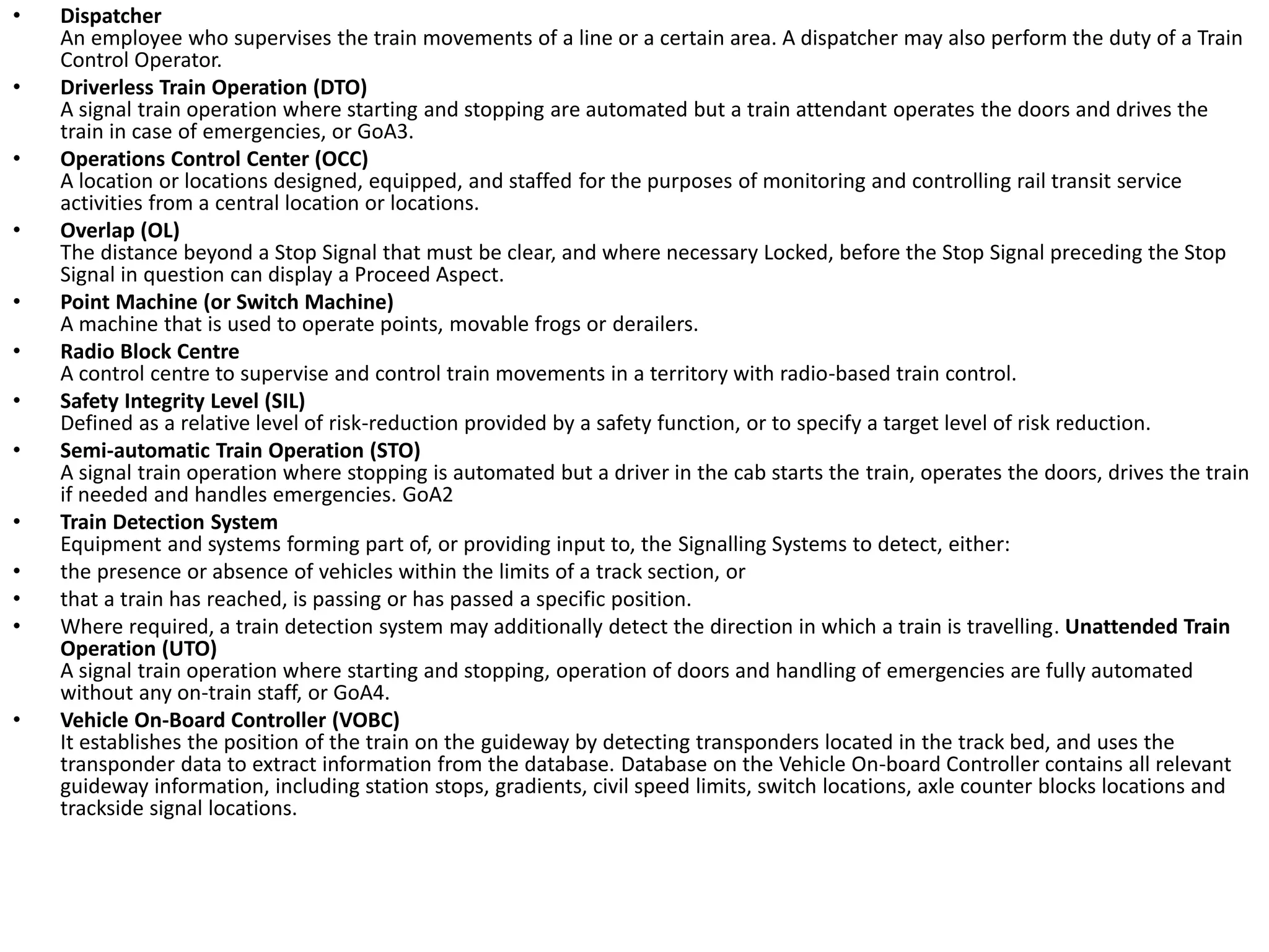 • Dispatcher
An employee who supervises the train movements of a line or a certain area. A dispatcher may also perform the duty of a Train
Control Operator.
• Driverless Train Operation (DTO)
A signal train operation where starting and stopping are automated but a train attendant operates the doors and drives the
train in case of emergencies, or GoA3.
• Operations Control Center (OCC)
A location or locations designed, equipped, and staffed for the purposes of monitoring and controlling rail transit service
activities from a central location or locations.
• Overlap (OL)
The distance beyond a Stop Signal that must be clear, and where necessary Locked, before the Stop Signal preceding the Stop
Signal in question can display a Proceed Aspect.
• Point Machine (or Switch Machine)
A machine that is used to operate points, movable frogs or derailers.
• Radio Block Centre
A control centre to supervise and control train movements in a territory with radio-based train control.
• Safety Integrity Level (SIL)
Defined as a relative level of risk-reduction provided by a safety function, or to specify a target level of risk reduction.
• Semi-automatic Train Operation (STO)
A signal train operation where stopping is automated but a driver in the cab starts the train, operates the doors, drives the train
if needed and handles emergencies. GoA2
• Train Detection System
Equipment and systems forming part of, or providing input to, the Signalling Systems to detect, either:
• the presence or absence of vehicles within the limits of a track section, or
• that a train has reached, is passing or has passed a specific position.
• Where required, a train detection system may additionally detect the direction in which a train is travelling. Unattended Train
Operation (UTO)
A signal train operation where starting and stopping, operation of doors and handling of emergencies are fully automated
without any on-train staff, or GoA4.
• Vehicle On-Board Controller (VOBC)
It establishes the position of the train on the guideway by detecting transponders located in the track bed, and uses the
transponder data to extract information from the database. Database on the Vehicle On-board Controller contains all relevant
guideway information, including station stops, gradients, civil speed limits, switch locations, axle counter blocks locations and
trackside signal locations.
 