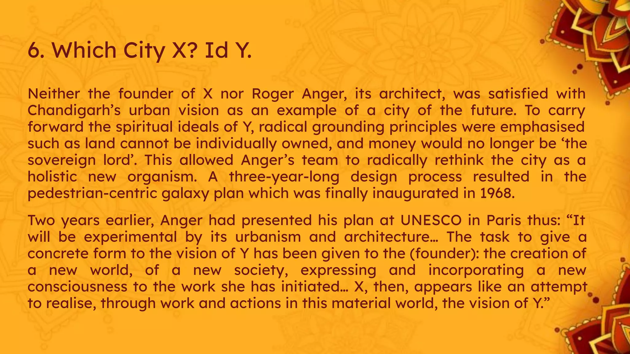 6. Which City X? Id Y.
Neither the founder of X nor Roger Anger, its architect, was satisﬁed with
Chandigarh’s urban vision as an example of a city of the future. To carry
forward the spiritual ideals of Y, radical grounding principles were emphasised
such as land cannot be individually owned, and money would no longer be ‘the
sovereign lord’. This allowed Anger’s team to radically rethink the city as a
holistic new organism. A three-year-long design process resulted in the
pedestrian-centric galaxy plan which was ﬁnally inaugurated in 1968.
Two years earlier, Anger had presented his plan at UNESCO in Paris thus: “It
will be experimental by its urbanism and architecture… The task to give a
concrete form to the vision of Y has been given to the (founder): the creation of
a new world, of a new society, expressing and incorporating a new
consciousness to the work she has initiated… X, then, appears like an attempt
to realise, through work and actions in this material world, the vision of Y.”
 