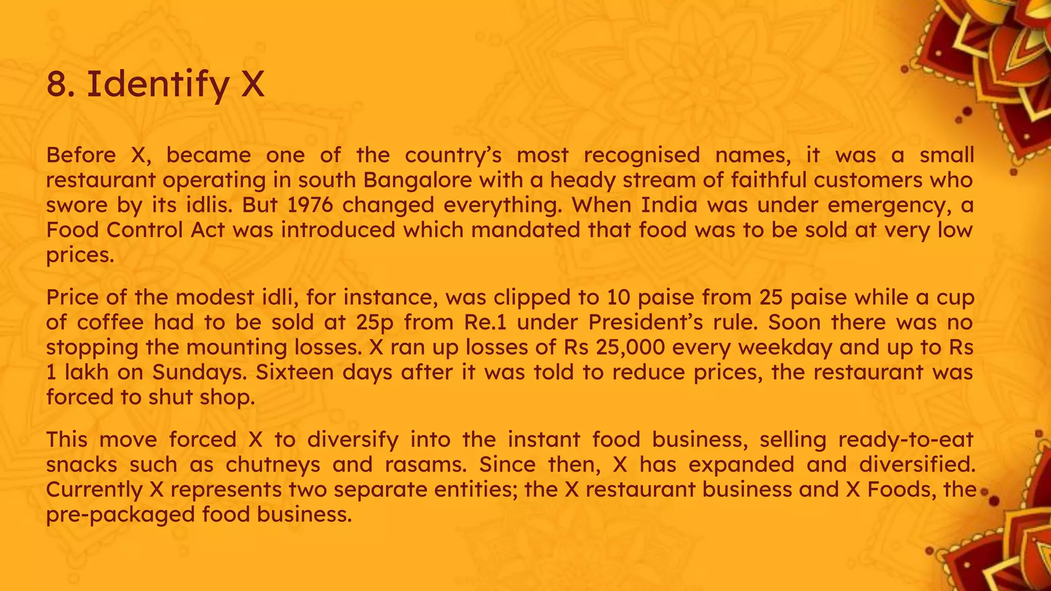 Before X, became one of the country’s most recognised names, it was a small
restaurant operating in south Bangalore with a heady stream of faithful customers who
swore by its idlis. But 1976 changed everything. When India was under emergency, a
Food Control Act was introduced which mandated that food was to be sold at very low
prices.
Price of the modest idli, for instance, was clipped to 10 paise from 25 paise while a cup
of coffee had to be sold at 25p from Re.1 under President’s rule. Soon there was no
stopping the mounting losses. X ran up losses of Rs 25,000 every weekday and up to Rs
1 lakh on Sundays. Sixteen days after it was told to reduce prices, the restaurant was
forced to shut shop.
This move forced X to diversify into the instant food business, selling ready-to-eat
snacks such as chutneys and rasams. Since then, X has expanded and diversiﬁed.
Currently X represents two separate entities; the X restaurant business and X Foods, the
pre-packaged food business.
8. Identify X
 