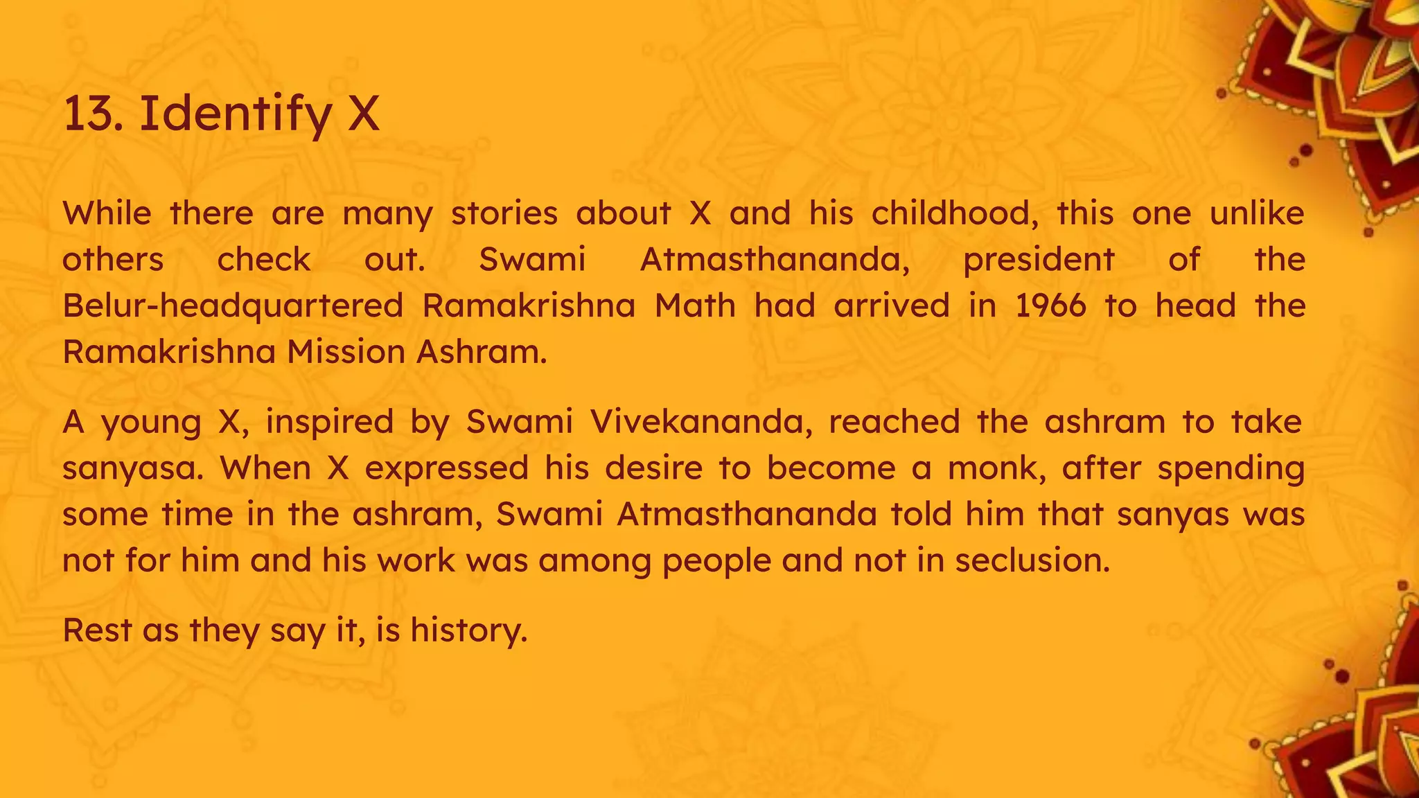 While there are many stories about X and his childhood, this one unlike
others check out. Swami Atmasthananda, president of the
Belur-headquartered Ramakrishna Math had arrived in 1966 to head the
Ramakrishna Mission Ashram.
A young X, inspired by Swami Vivekananda, reached the ashram to take
sanyasa. When X expressed his desire to become a monk, after spending
some time in the ashram, Swami Atmasthananda told him that sanyas was
not for him and his work was among people and not in seclusion.
Rest as they say it, is history.
13. Identify X
 