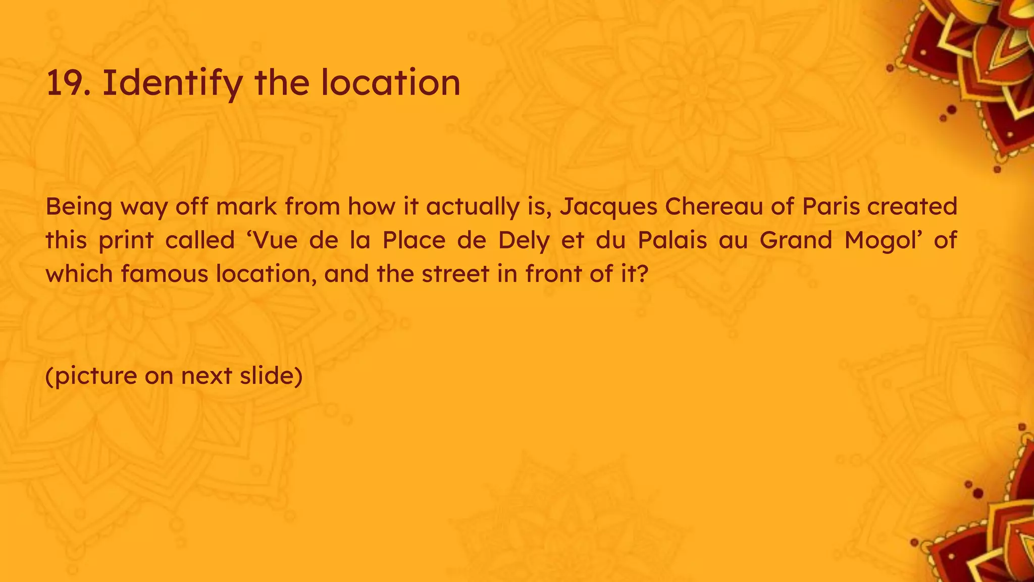 Being way off mark from how it actually is, Jacques Chereau of Paris created
this print called ‘Vue de la Place de Dely et du Palais au Grand Mogol’ of
which famous location, and the street in front of it?
(picture on next slide)
19. Identify the location
 