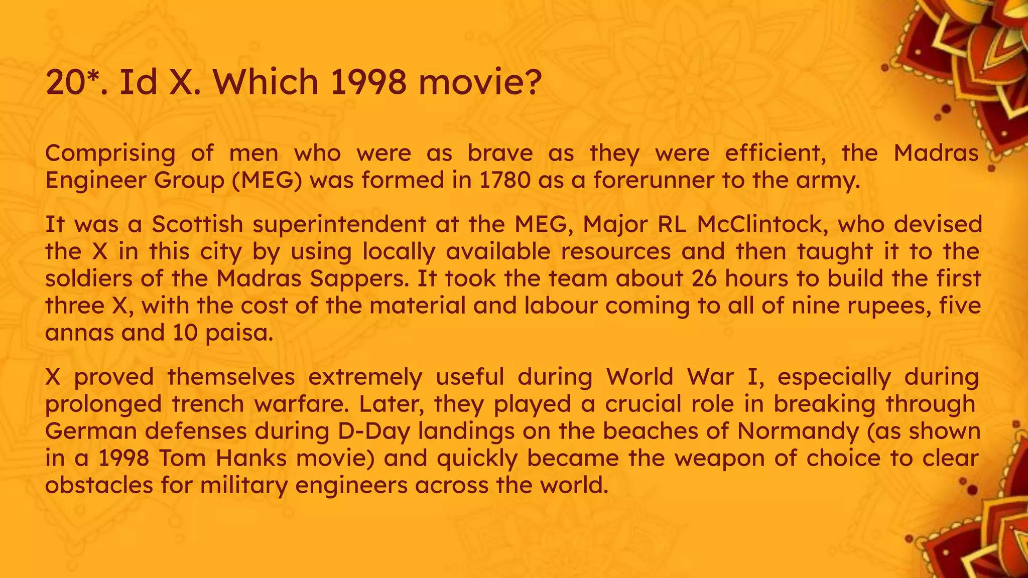 20*. Id X. Which 1998 movie?
Comprising of men who were as brave as they were efficient, the Madras
Engineer Group (MEG) was formed in 1780 as a forerunner to the army.
It was a Scottish superintendent at the MEG, Major RL McClintock, who devised
the X in this city by using locally available resources and then taught it to the
soldiers of the Madras Sappers. It took the team about 26 hours to build the ﬁrst
three X, with the cost of the material and labour coming to all of nine rupees, ﬁve
annas and 10 paisa.
X proved themselves extremely useful during World War I, especially during
prolonged trench warfare. Later, they played a crucial role in breaking through
German defenses during D-Day landings on the beaches of Normandy (as shown
in a 1998 Tom Hanks movie) and quickly became the weapon of choice to clear
obstacles for military engineers across the world.
 