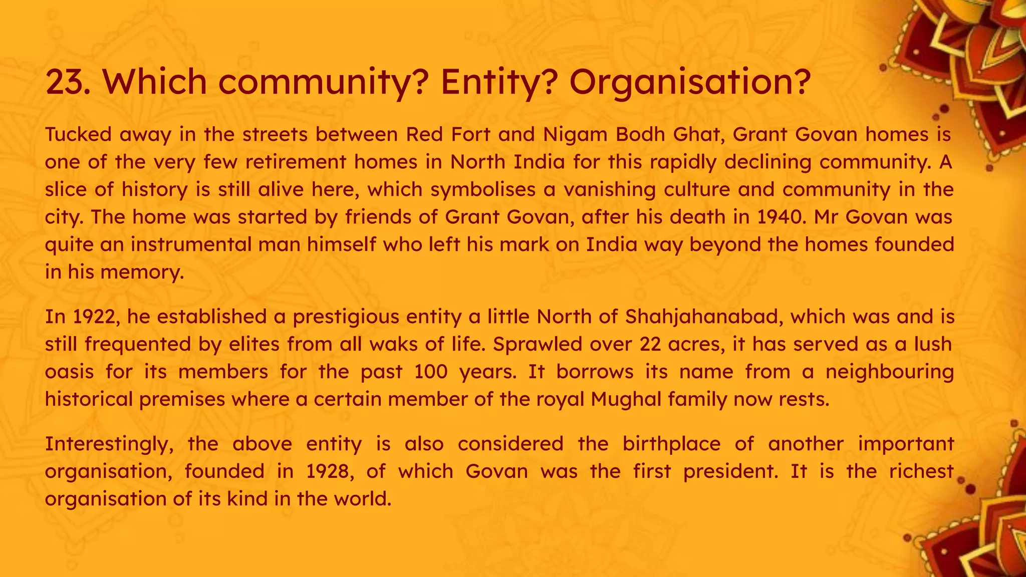 23. Which community? Entity? Organisation?
Tucked away in the streets between Red Fort and Nigam Bodh Ghat, Grant Govan homes is
one of the very few retirement homes in North India for this rapidly declining community. A
slice of history is still alive here, which symbolises a vanishing culture and community in the
city. The home was started by friends of Grant Govan, after his death in 1940. Mr Govan was
quite an instrumental man himself who left his mark on India way beyond the homes founded
in his memory.
In 1922, he established a prestigious entity a little North of Shahjahanabad, which was and is
still frequented by elites from all waks of life. Sprawled over 22 acres, it has served as a lush
oasis for its members for the past 100 years. It borrows its name from a neighbouring
historical premises where a certain member of the royal Mughal family now rests.
Interestingly, the above entity is also considered the birthplace of another important
organisation, founded in 1928, of which Govan was the ﬁrst president. It is the richest
organisation of its kind in the world.
 