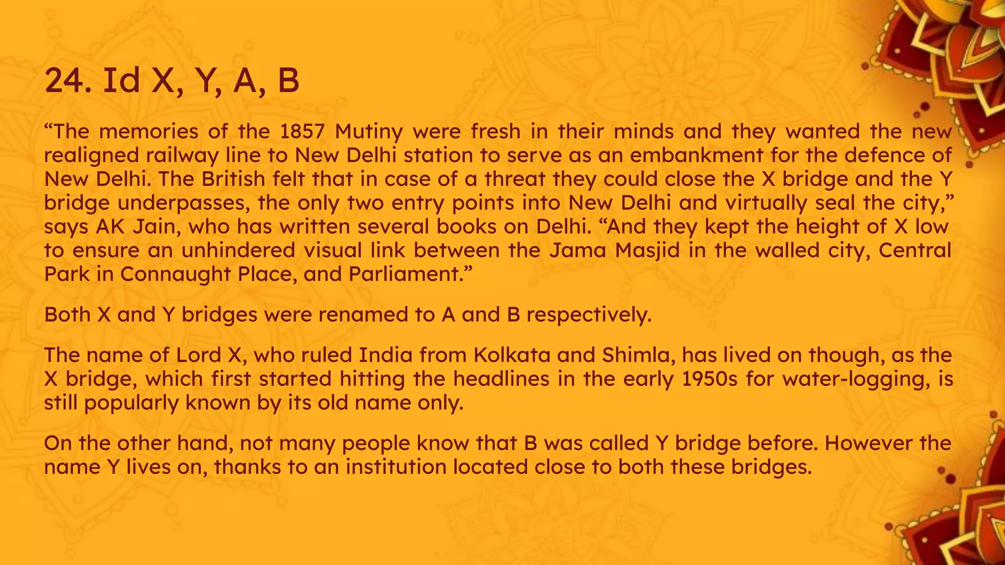 24. Id X, Y, A, B
“The memories of the 1857 Mutiny were fresh in their minds and they wanted the new
realigned railway line to New Delhi station to serve as an embankment for the defence of
New Delhi. The British felt that in case of a threat they could close the X bridge and the Y
bridge underpasses, the only two entry points into New Delhi and virtually seal the city,”
says AK Jain, who has written several books on Delhi. “And they kept the height of X low
to ensure an unhindered visual link between the Jama Masjid in the walled city, Central
Park in Connaught Place, and Parliament.”
Both X and Y bridges were renamed to A and B respectively.
The name of Lord X, who ruled India from Kolkata and Shimla, has lived on though, as the
X bridge, which ﬁrst started hitting the headlines in the early 1950s for water-logging, is
still popularly known by its old name only.
On the other hand, not many people know that B was called Y bridge before. However the
name Y lives on, thanks to an institution located close to both these bridges.
 