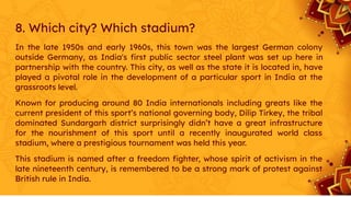 8. Which city? Which stadium?
In the late 1950s and early 1960s, this town was the largest German colony
outside Germany, as India's ﬁrst public sector steel plant was set up here in
partnership with the country. This city, as well as the state it is located in, have
played a pivotal role in the development of a particular sport in India at the
grassroots level.
Known for producing around 80 India internationals including greats like the
current president of this sport’s national governing body, Dilip Tirkey, the tribal
dominated Sundargarh district surprisingly didn’t have a great infrastructure
for the nourishment of this sport until a recently inaugurated world class
stadium, where a prestigious tournament was held this year.
This stadium is named after a freedom ﬁghter, whose spirit of activism in the
late nineteenth century, is remembered to be a strong mark of protest against
British rule in India.
 