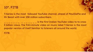 10*. FITB
T-Series is the most followed YouTube channel, ahead of PewDiePie and
Mr Beast with over 238 million subscribers.
_ _ _ _ _ _ _ _ _ _ _ _ _ _ is the ﬁrst Indian YouTube video to to cross
3 billion views. The 9:41-minute video on music label T-Series is the most
popular version of itself familiar to listeners all around the world.
FITB
 
