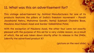 11. What was this an advertisement for?
This vintage advertisement by JaiHind Manufacturers for one of its
products features the pillars of India’s freedom movement – Pandit
Jawaharlal Nehru, Mahatma Gandhi, Netaji Subhash Chandra Bose,
Maulana Abul Kalam Azad and Sardar Vallabhbhai Patel.
With the exception of Maulana Azad, the other four were not exactly
pleased with the purpose of this ad for a very visible reason, as a result
of which, the ad was taken down shortly after its release in the 1940s.
Identify the advertised product X?
(picture on the next slide)
 