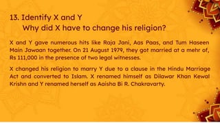 13. Identify X and Y
Why did X have to change his religion?
X and Y gave numerous hits like Raja Jani, Aas Paas, and Tum Haseen
Main Jawaan together. On 21 August 1979, they got married at a mehr of,
Rs 111,000 in the presence of two legal witnesses.
X changed his religion to marry Y due to a clause in the Hindu Marriage
Act and converted to Islam. X renamed himself as Dilawar Khan Kewal
Krishn and Y renamed herself as Aaisha Bi R. Chakravarty.
 