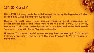 15*. ID X and Y
X is a 1982 hit song made for a Bollywood movie by the legendary Indian
artist Y and X has gained fans worldwide.
During the cold war, Hindi cinema made a great impression on
soviet-cinema goers and when they heard the song X they loved it way
too much. X also went to Hollywood as it was featured in the 2008 movie
‘You don’t mess with Zohan’ by Adam Sandler.
However, X has now surprisingly recently gained popularity in China amid
lockdown protests as the lyrics of the song translate to ‘Give me rice’ in
Mandarin.
 