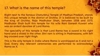 17. What is the name of this temple?
Right next to the famous Chaturbhuj Temple of Madhya Pradesh, stands
this unique temple in the district of Orchha. It is believed to be built by
the king of Orchha, Raja Madhukar Shah, between 1558 and 1573.
Madhukar Shah built this temple for his wife Rani Ganesh Kuwari who
was an ardent devotee of Lord Rama.
The speciality of this temple is that Lord Rama has a sword in his right
hand and a shield in the other. Shri ram is sitting in Padmasana, with left
leg crossed over right thigh.
This is the only temple in India where Rama is worshipped as X and not a
God. Every day relevant ceremonies are performed to acknowledge
Rama as X.
 