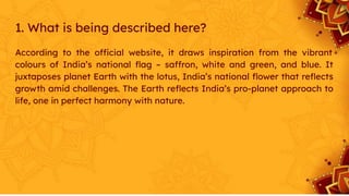1. What is being described here?
According to the official website, it draws inspiration from the vibrant
colours of India’s national ﬂag – saffron, white and green, and blue. It
juxtaposes planet Earth with the lotus, India’s national ﬂower that reﬂects
growth amid challenges. The Earth reﬂects India’s pro-planet approach to
life, one in perfect harmony with nature.
 