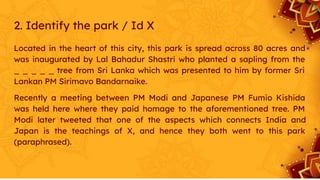 2. Identify the park / Id X
Located in the heart of this city, this park is spread across 80 acres and
was inaugurated by Lal Bahadur Shastri who planted a sapling from the
_ _ _ _ _ tree from Sri Lanka which was presented to him by former Sri
Lankan PM Sirimavo Bandarnaike.
Recently a meeting between PM Modi and Japanese PM Fumio Kishida
was held here where they paid homage to the aforementioned tree. PM
Modi later tweeted that one of the aspects which connects India and
Japan is the teachings of X, and hence they both went to this park
(paraphrased).
 