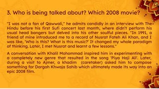3. Who is being talked about? Which 2008 movie?
"I was not a fan of Qawwali," he admits candidly in an interview with The
Hindu before his ﬁrst Suﬁ concert last month, where didn’t perform his
usual head bangers but delved into his other soulful pieces. "In 1991, a
friend of mine introduced me to a record of Nusrat Fateh Ali Khan, and I
was like, 'Who is this? What is this music?' It changed my whole paradigm
of thinking. Later, I met Nusrat and learnt a few lessons."
A conversation with Khalil Mohommad inspired him in experimenting with
a completely new genre that resulted in the song 'Piya Haji Ali'. Later,
during a visit to Ajmer, a khadim (caretaker) asked him to compose
something for Dargah Khwaja Sahib which ultimately made its way into an
epic 2008 ﬁlm.
 