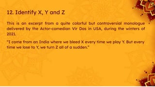 12. Identify X, Y and Z
This is an excerpt from a quite colorful but controversial monologue
delivered by the Actor-comedian Vir Das in USA, during the winters of
2021.
“I come from an India where we bleed X every time we play Y. But every
time we lose to Y, we turn Z all of a sudden.”
 
