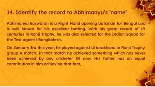 14. Identify the record to Abhimanyu’s ‘name’
Abhimanyu Easwaran is a Right Hand opening batsman for Bengal and
is well known for his excellent batting. With his great record of 19
centuries in Ranji Trophy, he was also selected for the Indian Squad for
the Test against Bangladesh.
On January 3rd this year, he played against Uttarakhand in Ranji Trophy
group A match. In that match he achieved something which has never
been achieved by any cricketer till now. His father has an equal
contribution in him achieving that feat,
 
