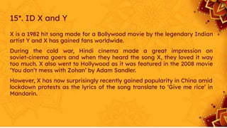 15*. ID X and Y
X is a 1982 hit song made for a Bollywood movie by the legendary Indian
artist Y and X has gained fans worldwide.
During the cold war, Hindi cinema made a great impression on
soviet-cinema goers and when they heard the song X, they loved it way
too much. X also went to Hollywood as it was featured in the 2008 movie
‘You don’t mess with Zohan’ by Adam Sandler.
However, X has now surprisingly recently gained popularity in China amid
lockdown protests as the lyrics of the song translate to ‘Give me rice’ in
Mandarin.
 