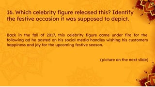 16. Which celebrity ﬁgure released this? Identify
the festive occasion it was supposed to depict.
Back in the fall of 2017, this celebrity ﬁgure came under ﬁre for the
following ad he posted on his social media handles wishing his customers
happiness and joy for the upcoming festive season.
(picture on the next slide)
 