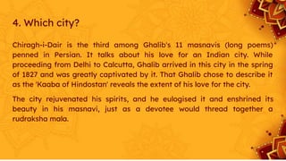 4. Which city?
Chiragh-i-Dair is the third among Ghalib's 11 masnavis (long poems)
penned in Persian. It talks about his love for an Indian city. While
proceeding from Delhi to Calcutta, Ghalib arrived in this city in the spring
of 1827 and was greatly captivated by it. That Ghalib chose to describe it
as the 'Kaaba of Hindostan' reveals the extent of his love for the city.
The city rejuvenated his spirits, and he eulogised it and enshrined its
beauty in his masnavi, just as a devotee would thread together a
rudraksha mala.
 