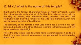 17. Id X / What is the name of this temple?
Right next to the famous Chaturbhuj Temple of Madhya Pradesh, stands
this unique temple in the district of Orchha. It is believed to be built by
the king of Orchha, Raja Madhukar Shah, between 1558 and 1573.
Madhukar Shah built this temple for his wife Rani Ganesh Kuwari who
was an ardent devotee of Lord Rama.
The speciality of this temple is that Lord Rama has a sword in his right
hand and a shield in the other. Shri ram is sitting in Padmasana, with left
leg crossed over right thigh.
This is the only temple in India where Rama is worshipped as X and not a
God. Every day relevant ceremonies are performed to acknowledge
Rama as X.
 