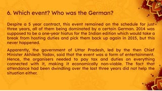 6. Which event? Who was the German?
Despite a 5 year contract, this event remained on the schedule for just
three years, all of them being dominated by a certain German. 2014 was
supposed to be a one-year hiatus for the Indian edition which would take a
break from hosting duties and pick them back up again in 2015, but this
never happened.
Apparently, the government of Uttar Pradesh, led by the then Chief
Minister Akhilesh Yadav, said that the event was a form of entertainment.
Hence, the organisers needed to pay tax and duties on everything
connected with it, making it economically non-viable. The fact that
attendance had been dwindling over the last three years did not help the
situation either.
 