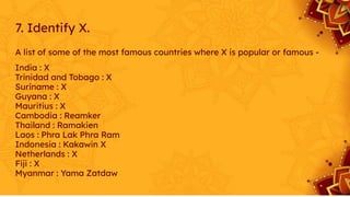 7. Identify X.
A list of some of the most famous countries where X is popular or famous -
India : X
Trinidad and Tobago : X
Suriname : X
Guyana : X
Mauritius : X
Cambodia : Reamker
Thailand : Ramakien
Laos : Phra Lak Phra Ram
Indonesia : Kakawin X
Netherlands : X
Fiji : X
Myanmar : Yama Zatdaw
 