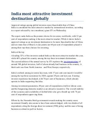 India most attractive investment
destination globally
Approval ratings among global investors more than double that of China
India is considered the most attractive market by international investors, according
to a report released by tax consultancy giant EY on Wednesday.
The report ranks India as the premier choice for investors worldwide, with 32 per
cent of respondents ranking it the most attractive market. While it shows India’s
approval ratings as an investment destination to be more than double that of China
and six times that of Brazil, it also points out 60 per cent of respondents placed it
among their top three choices for investing.
India at the top
A leading 32% of the investors ranked India as the most attractive market this year,
while 60% placed the country among the top three investment destinations.
The second edition of the annual survey by EY explores the investment plans of
around 500 global investors, half of whom already had business in the country. A
third each was from North America and West Europe, respectively.
India’s outlook among investors has risen, with 37 per cent convinced it would be
among the top three economies by 2020, against 29 per cent last year. Existing
investor experience has helped, with 70 per cent of businesses, which already
operate in India supporting that idea.
Among investment parameters, 80 per cent of respondents cited low labour costs
and the burgeoning domestic market as an attractive incentive. The overall stability
of the economy and availability of skilled labor also got a thumb up with 74 per
cent of respondents approving them.
Efforts by the Narendra Modi government towards making the country more
investment friendly also seems to have been acknowledged, with two-thirds of all
respondents citing the foreign direct investment (FDI) policy and the ease of doing
business as attractive pull–in factors.
 