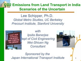CO2 Emissions from Land Transport in India Scenarios of the Uncertain Lee Schipper, Ph.D.   Global Metro Studies, UC Berkeley Precourt Institute, Stanford University with Ipsita Banerjee Dept of Civil Engineering  Wei-Shiuen Ng Consultant Sponsored by the  Japan International Transport Institute 
