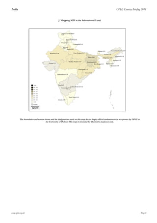 India OPHI Country Briefing 2011
H_hh_assets_deprH_electricity_deprH_toilet_mdg_deprH_water_mdg2_deprH_floor_2_deprH_cooking_mdg_deprH_hh_no_dead_children_deprH_hh_nutrition_deprH_hh_all_child_enrol_deprH_hh_years_edu5_depr
49% 33% 70% 16% 48% 74% 26% 48% 21% 18%
Ur_H2 Ur_M02Ur_A2 Ru_H2 Ru_M02 Ru_A2 contr_Ur_H2contr_Ru_H2contr_Ur_M02contr_Ru_M02
0.25 0.12 0.47 0.67 0.36 0.54 14% 86% 13% 87%
www.ophi.org.uk Page 6
J. Mapping MPI at the Sub-national Level
The boundaries and names shown and the designations used on this map do not imply official endorsement or acceptance by OPHI or
the University of Oxford. This map is intended for illustrative purposes only.
 