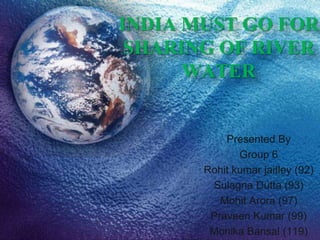 INDIA MUST GO FOR
 SHARING OF RIVER
      WATER


           Presented By
              Group 6
       Rohit kumar jaitley (92)
        Sulagna Dutta (93)
          Mohit Arora (97)
        Praveen Kumar (99)
        Monika Bansal (119)
 