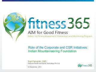 AIM for Good Fitness

India’s 1st Fitness Assessment, Intervention and Monitoring Program

Role of the Corporate and CSR Initiatives:
Indian Mountaineering Foundation
Sujit Panigrahi, CEO
Sequoia Fitness and Sports Technology Pvt. Ltd.
24 September, 2013

 