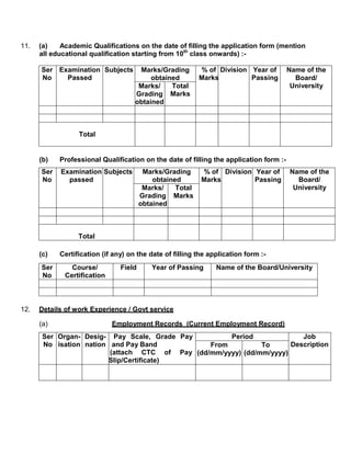 11.   (a)    Academic Qualifications on the date of filling the application form (mention
      all educational qualification starting from 10th class onwards) :-

      Ser Examination Subjects        Marks/Grading        % of Division Year of        Name of the
      No    Passed                        obtained         Marks         Passing          Board/
                                      Marks/    Total                                    University
                                     Grading Marks
                                     obtained



                  Total


      (b)   Professional Qualification on the date of filling the application form :-
      Ser   Examination Subjects         Marks/Grading     % of Division Year of        Name of the
      No      passed                        obtained       Marks         Passing          Board/
                                         Marks/    Total                                 University
                                        Grading Marks
                                        obtained



                  Total

      (c)   Certification (if any) on the date of filling the application form :-
      Ser       Course/         Field      Year of Passing      Name of the Board/University
      No      Certification



12.   Details of work Experience / Govt service

      (a)                     Employment Records (Current Employment Record)
       Ser Organ- Desig- Pay Scale, Grade Pay        Period              Job
       No isation nation and Pay Band           From          To      Description
                         (attach CTC of Pay (dd/mm/yyyy) (dd/mm/yyyy)
                        Slip/Certificate)
 
