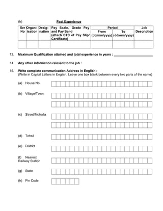 (b)                       Past Experience
       Ser Organ- Desig- Pay Scale, Grade Pay              Period              Job
       No isation nation and Pay Band                 From          To      Description
                         (attach CTC of Pay Slip/ (dd/mm/yyyy) (dd/mm/yyyy)
                         Certificate)



13.   Maximum Qualification attained and total experience in years :

14.   Any other information relevant to the job :

15.   Write complete communication Address in English :
      (Write in Capital Letters in English. Leave one box blank between every two parts of the name)

      (a) House No


      (b) Village/Town




      (c)   Street/Mohalla




      (d) Tehsil


      (e) District


      (f) Nearest
      Railway Station


      (g)   State


      (h) Pin Code
 
