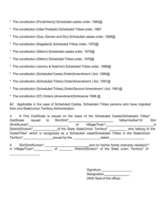 * The constitution (Pondicherry) Scheduled castes order, 1964@

* The constitution (Uttar Pradesh) Scheduled Tribes order, 1967

* The constitution (Goa, Daman and Diu) Scheduled castes order, 1968@

* The constitution (Nagaland) Scheduled Tribes order, 1970@

* The constitution (Sikkim) Scheduled castes order, 1978@

* The constitution (Sikkim) Scheduled Tribes order, 1978@

* The constitution (Jammu & Kashmir) Scheduled Tribes order, 1989@

* The constitution (Scheduled Caste) Order(Amendment ) Act, 1990@

* The constitution (Scheduled Tribes) Order(Amendment ) Act, 1991@

* The constitution (Scheduled Tribes) Order(Second Amendment ) Act, 1991@

* The constitution (ST) Orders (Amendment)Ordinance 1996 @

&2 Applicable in the case of Scheduled Castes, Scheduled Tribes persons who have migrated
from one State/Union Territory Administration.

3.      # This Certificate is issued on the basis of the Scheduled Castes/Scheduled Tribes*
Certificate      issued   to      Shri/Smt*                            father/mother*of     Shri
/Smt/Kumari*                                    of     Village/Town*                          in
District/Division*                 of the State State/Union Territory*        who belong to the
Caste/Tribe* which is recognised as a Scheduled caste/Scheduled Tribes in the State/Union
Territory*                      issued by the                    dated

4.     Shri/Smt/Kumari*                                and /or his/her family ordinarily reside(s)**
in Village/Town*              of            District/Division* of the State union Territory* of




                                                     Signature
                                                     Designation
                                                     (With Seal of the office)
 