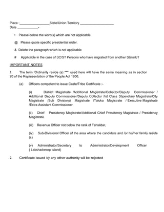 Place :                        State/Union Territory
Date                   -

     • Please delete the word(s) which are not applicable

     @ Please quote specific presidential order.

     & Delete the paragraph which is not applicable

     #    Applicable in the case of SC/ST Persons who have migrated from another State/UT

IMPORTANT NOTES

1.     The term ‘Ordinarily reside (s) ***’ used here will have the same meaning as in section
20 of the Representation of the People Act 1950.

         (a)   Officers competent to issue Caste/Tribe Certificate :-

               (i)       District Magistrate /Additional Magistrate/Collector/Deputy Commissioner /
               Additional Deputy Commissioner/Deputy Collector /Ist Class Stipendiary Magistrate/City
               Magistrate /Sub Divisional Magistrate /Taluka Magistrate / Executive Magistrate
               /Extra Assistant Commissioner

               (ii) Chief      Presidency Magistrate/Additional Chief Presidency Magistrate / Presidency
               Magistrate.

               (iii)   Revenue Officer not below the rank of Tehsildar,

               (iv)    Sub-Divisional Officer of the area where the candidate and /or his/her family reside
               (s)

               (v)   Administrator/Secretary           to   Administrator/Development       Officer
               ( Lakshadweep island)

2.       Certificate issued by any other authority will be rejected
 
