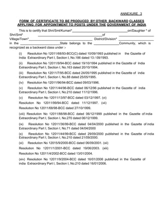 ANNEXURE 3

      FORM OF CERTIFICATE TO BE PRODUCED BY OTHER BACKWARD CLASSES
     APPLYING FOR APPOINTMENT TO POSTS UNDER THE GOVERNMENT OF INDIA
       This is to certify that Shri/Smt/Kumari*                                    on/Daughter * of
Shri/Smt*                                                          of
Village/Town*                                               District/Division*
in the                                 State belongs to the                    Community, which is
recognized as a backward class under :-
      (i)   Resolution No 12011/68/93-BCC(C) dated 10/09/1993 published in      the Gazette of
      India Extraordinary Part I, Section I, No.186 dated 13 / 09/1993.
      (ii) Resolution No 12011/9/94-BCC dated 19/10/1994 published in the Gazette of India
      Extraordinary Part I, Section I, No.163 dated 20/10/1994.
      (iii) Resolution No 12011/7/95-BCC dated 24/05/1995 published in the Gazette of india
      Extraordinary Part I, Section I, No.88 dated 25/05/1995.
      (iv)   Resolution No 12011/96/94-BCC dated 09/03/1996.
      (v)   Resolution No 12011/44/96-BCC dated 06/12/96 published in the Gazette of india
      Extraordinary Part I, Section I, No.210 dated 11/12/1996.
      (v)    Resolution No 12011/13/97-BCC dated 03/12/1997. (vi)
      Resolution No 12011/99/94-BCC dated 11/12/1997. (vii)
      Resolution No 12011/68/98-BCC dated 27/10/1999.
      (viii) Resolution No 12011/88/98-BCC dated 06/12/1999 published in the Gazette of india
      Extraordinary Part I, Section I, No.270 dated 06/12/1999.
      (ix)  Resolution No 12011/36/99-BCC dated 04/04/2000 published in the Gazette of india
      Extraordinary Part I, Section I, No.71 dated 04/04/2000
      (x)   Resolution No 12011/44/99-BCC dated 29/09/2000 published in the Gazette of india
      Extraordinary Part I, Section I, No.210 dated 21/09/2000.
      (xi)   Resolution No 12015/9/2000-BCC dated 06/09/2001. (xii)
      Resolution No 12011/1/2001-BCC dated 19/06/2003. (xiii)
      Resolution No 12011/4/2002-BCC dated 13/01/2004.
      (xiv) Resolution No 12011/9/2004-BCC dated 16/01/2006 published in the Gazette of
      india Extraordinary Part I, Section I, No.210 dated 16/01/2006.
 