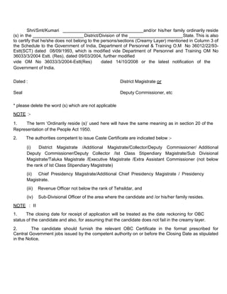 Shri/Smt/Kumari                                            and/or his/her family ordinarily reside
(s) in the                           District/Division of the                          State. This is also
to certify that he/she does not belong to the persons/sections (Creamy Layer) mentioned in Column 3 of
the Schedule to the Government of India, Department of Personnel & Training O.M No 36012/22/93-
Estt(SCT) dated 08/09/1993, which is modified vide Department of Personnel and Training OM No
36033/3/2004 Estt. (Res), dated 09/03/2004, further modified
vide OM No 36033/3/2004-Estt(Res)              dated 14/10/2008 or the latest notification of the
Government of India.


Dated :                                                  District Magistrate or

Seal                                                     Deputy Commissioner, etc

* please delete the word (s) which are not applicable
NOTE :-

1.    The term ‘Ordinarily reside (s)’ used here will have the same meaning as in section 20 of the
Representation of the People Act 1950.
2.     The authorities competent to issue Caste Certificate are indicated below :-

       (i)   District Magistrate /Additional Magistrate/Collector/Deputy Commissioner/ Additional
       Deputy Commissioner/Deputy Collector /Ist Class Stipendiary Magistrate/Sub Divisional
       Magistrate/Taluka Magistrate /Executive Magistrate /Extra Assistant Commissioner (not below
       the rank of Ist Class Stipendiary Magistrate)
       (ii) Chief Presidency Magistrate/Additional Chief Presidency Magistrate / Presidency
       Magistrate.
       (iii)   Revenue Officer not below the rank of Tehsildar, and
       (iv)    Sub-Divisional Officer of the area where the candidate and /or his/her family resides.
NOTE : II
1.     The closing date for receipt of application will be treated as the date reckoning for OBC
status of the candidate and also, for assuming that the candidate does not fail in the creamy layer.
2.       The candidate should furnish the relevant OBC Certificate in the format prescribed for
Central Government jobs issued by the competent authority on or before the Closing Date as stipulated
in the Notice.
 