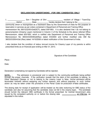 DECLARATION /UNDERTAKING –FOR OBC CANDIDATES ONLY


 I, _________________ Son / Daughter of Shri _______________ resident of Village / Town/City
 __________ district _________ State ___________ hereby declare that I belong to the ____________
 community which is recongnised as a backward class by the Government of India for the purpose of
 reservation in services as per orders contained in Department of Personnel and Training Office
 memorandum No 36012/22/93-Estt(SCT), dated 8/9/1993. It is also declared that I do not belong to
 persons/section (Creamy Layer) mentioned in Column 3 of the Schedule to the above referred Office
 Memorandum, dated 8/9/1993, which is notified vide Department of Personnel and Training Office
 Memorandum No 36033/3/2004Estt(Res) dated 9/3/2004 and further modified vide OM No
 36033/3/2004-Estt (Res) dated 14/10/2008 or latest notification of the Government of India.

 I also declare that the condition of status /annual income for Creamy Layer of my parents is within
 prescribed limits as on financial year ending on Mar 31, 2013.



                                                             Signature of the Candidate

Place :

Date:


Declaration /undertaking not signed by Candidate will be rejected.

NOTE :         The admission is provisional and is subject to the community certificate being verified
through the proper channels. If the verification reveals that the claim of the candidate to belong to
Other Backward Classes or not to belong to the creamy Layer is false, his/her admission will be
terminated forthwith without assigning any further reasons and without prejudice to such further
action as may be taken under the provisions of the Penal Code for production of false certificates.

The closing date for receipt of application will be treated as the date reckoning for OBC status of the
candidate and also for assuming that the candidate does not fall in the creamy layer. The candidate
should furnish the relevant OBC certificate in the format prescribed for Central Government Jobs
issued by the competent authority on or before the closing date ______________ at 1700 hrs, as
stipulated in the notice.
 