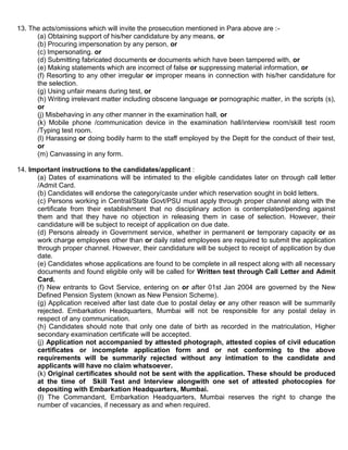 13. The acts/omissions which will invite the prosecution mentioned in Para above are :-
      (a) Obtaining support of his/her candidature by any means, or
      (b) Procuring impersonation by any person, or
      (c) Impersonating. or
      (d) Submitting fabricated documents or documents which have been tampered with, or
      (e) Making statements which are incorrect of false or suppressing material information, or
      (f) Resorting to any other irregular or improper means in connection with his/her candidature for
      the selection.
      (g) Using unfair means during test, or
      (h) Writing irrelevant matter including obscene language or pornographic matter, in the scripts (s),
      or
      (j) Misbehaving in any other manner in the examination hall, or
      (k) Mobile phone /communication device in the examination hall/interview room/skill test room
      /Typing test room.
      (l) Harassing or doing bodily harm to the staff employed by the Deptt for the conduct of their test,
      or
      (m) Canvassing in any form.

14. Important instructions to the candidates/applicant :
      (a) Dates of examinations will be intimated to the eligible candidates later on through call letter
      /Admit Card.
      (b) Candidates will endorse the category/caste under which reservation sought in bold letters.
      (c) Persons working in Central/State Govt/PSU must apply through proper channel along with the
      certificate from their establishment that no disciplinary action is contemplated/pending against
      them and that they have no objection in releasing them in case of selection. However, their
      candidature will be subject to receipt of application on due date.
      (d) Persons already in Government service, whether in permanent or temporary capacity or as
      work charge employees other than or daily rated employees are required to submit the application
      through proper channel. However, their candidature will be subject to receipt of application by due
      date.
      (e) Candidates whose applications are found to be complete in all respect along with all necessary
      documents and found eligible only will be called for Written test through Call Letter and Admit
      Card.
      (f) New entrants to Govt Service, entering on or after 01st Jan 2004 are governed by the New
      Defined Pension System (known as New Pension Scheme).
      (g) Application received after last date due to postal delay or any other reason will be summarily
      rejected. Embarkation Headquarters, Mumbai will not be responsible for any postal delay in
      respect of any communication.
      (h) Candidates should note that only one date of birth as recorded in the matriculation, Higher
      secondary examination certificate will be accepted.
      (j) Application not accompanied by attested photograph, attested copies of civil education
      certificates or incomplete application form and or not conforming to the above
      requirements will be summarily rejected without any intimation to the candidate and
      applicants will have no claim whatsoever.
      (k) Original certificates should not be sent with the application. These should be produced
      at the time of Skill Test and Interview alongwith one set of attested photocopies for
      depositing with Embarkation Headquarters, Mumbai.
      (l) The Commandant, Embarkation Headquarters, Mumbai reserves the right to change the
      number of vacancies, if necessary as and when required.
 