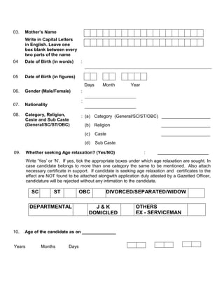 03.   Mother’s Name
      Write in Capital Letters
      in English. Leave one
      box blank between every
      two parts of the name
04    Date of Birth (in words)       :


05    Date of Birth (in figures)
                                         Days      Month      Year
06.   Gender (Male/Female)           :

                                     :
07.   Nationality

08.   Category, Religion,            : (a) Category (General/SC/ST/OBC)
      Caste and Sub Caste
      (General/SC/ST/OBC)                (b) Religion

                                         (c)    Caste

                                         (d)    Sub Caste

09.     Whether seeking Age relaxation? (Yes/NO)                     :
        Write ‘Yes’ or ‘N’. If yes, tick the appropriate boxes under which age relaxation are sought. In
        case candidate belongs to more than one category the same to be mentioned. Also attach
        necessary certificate in support. If candidate is seeking age relaxation and certificates to the
        effect are NOT found to be attached alongwith application duly attested by a Gazetted Officer,
        candidature will be rejected without any intimation to the candidate.

          SC          ST             OBC            DIVORCED/SEPARATED/WIDOW

         DEPARTMENTAL                        J&K                 OTHERS
                                           DOMICILED             EX - SERVICEMAN


10.   Age of the candidate as on ______________


Years          Months         Days
 