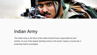 Indian Army
The Indian Army is the force of the Indian Armed Forces responsible for land
warfare. As one of the largest standing armies in the world, it plays a crucial role in
protecting India's sovereignty.
 