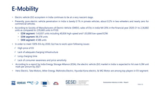 Automotive Industry in India - Report
Slide 10
E-Mobility
• Electric vehicle (EV) ecosystem in India continues to be at a very nascent stage.
• Presently, pure electric vehicle penetration in India is barely 0.1% in private vehicles, about 0.2% in two-wheelers and nearly zero for
commercial vehicles.
• According to Society of Manufacturers of Electric Vehicle (SMEV), sales of EVs in India fell 20% in the financial year 2020-21 to 2,36,802
units as compared to 2,95,683 units In FY20.
• E2W segment: 1,43,837 units including 40,836 high-speed and 1,03,000 low-speed E2W.
• E3W segment: 88,378 units
• E4W segment: 4,588 units
• In order to meet 100% EVs by 2030, GoI has to work upon following issues:
 High price of EV
 Lack of adequate charging Infrastructure
 Long charging time
 Lack of consumer awareness and price sensitivity
• According to a report by India Energy Storage Alliance (IESA), the electric vehicle (EV) market in India is expected to hit over 6.3M unit
mark per annum by 2027
• Hero Electric, Tata Motors, Ather Energy, Mahindra Electric, Hyundai Kona electric, & MG Motor are among top players in EV segment.
 