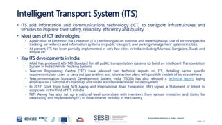 Automotive Industry in India - Report
Slide 11
Intelligent Transport System (ITS)
• ITS add information and communications technology (ICT) to transport infrastructures and
vehicles to improve their safety, reliability, efficiency and quality.
• Most uses of ICT technologies:
• Application of Electronic Toll Collection (ETC) technologies on national and state highways, use of technologies for
tracking, surveillance and information systems on public transport, and parking management systems in cities.
• At present, ITS has been partially implemented in very few cities in India including Mumbai, Bangalore, Surat, and
Bhopal etc.
• Key ITS developments in India:
• ARAI has produced AIS-140 Standard for all public transportation systems to build an Intelligent Transportation
System in India (Vehicle Tracking System)
• Telecom Engineering Centre (TEC) have released two technical reports on ITS, detailing sector specific
requirements/use cases to carry out gap analysis and future action plans with possible models of service delivery.
• Telecommunication Standards Development Society, India (TSDSI) has also released a technical report, laying
emphasis on a national ITS roadmap and create a sustainable model for deployment.
• In 2017, Govt. think tank NITI Aayog and International Road Federation (IRF) signed a Statement of Intent to
cooperate in the field of ITS in India
• NITI Aayog has also set up a national level committee with members from various ministries and states for
developing and implementing ITS to drive smarter mobility in the country.
 