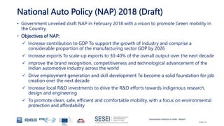 Automotive Industry in India - Report
Slide 16
National Auto Policy (NAP) 2018 (Draft)
• Government unveiled draft NAP in February 2018 with a vision to promote Green mobility in
the Country.
• Objectives of NAP:
 Increase contribution to GDP To support the growth of industry and comprise a
considerable proportion of the manufacturing sector GDP by 2026
 Increase exports To scale-up exports to 30-40% of the overall output over the next decade
 improve the brand recognition, competitiveness and technological advancement of the
Indian automotive industry across the world
 Drive employment generation and skill development To become a solid foundation for job
creation over the next decade
 Increase local R&D investments to drive the R&D efforts towards indigenous research,
design and engineering
 To promote clean, safe, efficient and comfortable mobility, with a focus on environmental
protection and affordability
 