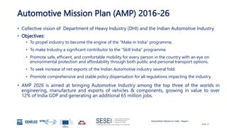 Automotive Industry in India - Report
Slide 17
Automotive Mission Plan (AMP) 2016-26
• Collective vision of Department of Heavy Industry (DHI) and the Indian Automotive Industry
• Objectives:
• To propel industry to become the engine of the “Make in India” programme.
• To make Industry a significant contributor to the “Skill India” programme.
• Promote safe, efficient, and comfortable mobility for every person in the country with an eye on
environmental protection and affordability through both public and personal transport options.
• To seek increase of net exports of the Indian Automotive industry several fold.
• Promote comprehensive and stable policy dispensation for all regulations impacting the industry.
• AMP 2026 is aimed at bringing Automotive Industry among the top three of the worlds in
engineering, manufacture and exports of vehicles & components, growing in value to over
12% of India GDP and generating an additional 65 million jobs.
 