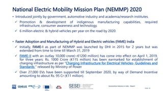 Automotive Industry in India - Report
Slide 18
National Electric Mobility Mission Plan (NEMMP) 2020
• Introduced jointly by government, automotive industry and academia/research institutes.
 Promotion & development of indigenous manufacturing capabilities, required
infrastructure, consumer awareness and technology.
 6 million electric & hybrid vehicles per year on the road by 2020.
• Faster Adoption and Manufacturing of Hybrid and Electric vehicles (FAME) India
 Initially, FAME-I as part of NEMMP was launched by DHI in 2015 for 2 years but was
extended from time to time till March 31, 2019
 FAME-II with an outlay 10,000 crore(~€1200 million) has come into effect on April 1, 2019,
for three years: Rs. 1000 Crore (€115 million) has been earmarked for establishment of
charging infrastructure as per “Charging Infrastructure for Electrical Vehicles- Guidelines and
Standards ” released by Ministry of Power
 Over 27,000 EVs have been supported till September 2020, by way of Demand Incentive
amounting to about Rs. 95 Cr (€11 million).
 
