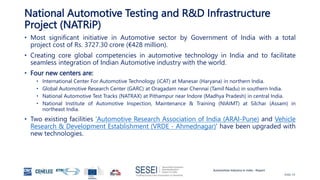Automotive Industry in India - Report
Slide 19
National Automotive Testing and R&D Infrastructure
Project (NATRiP)
• Most significant initiative in Automotive sector by Government of India with a total
project cost of Rs. 3727.30 crore (€428 million).
• Creating core global competencies in automotive technology in India and to facilitate
seamless integration of Indian Automotive industry with the world.
• Four new centers are:
• International Center For Automotive Technology (iCAT) at Manesar (Haryana) in northern India.
• Global Automotive Research Center (GARC) at Oragadam near Chennai (Tamil Nadu) in southern India.
• National Automotive Test Tracks (NATRAX) at Pithampur near Indore (Madhya Pradesh) in central India.
• National Institute of Automotive Inspection, Maintenance & Training (NIAIMT) at Silchar (Assam) in
northeast India.
• Two existing facilities 'Automotive Research Association of India (ARAI-Pune) and Vehicle
Research & Development Establishment (VRDE - Ahmednagar)' have been upgraded with
new technologies.
 