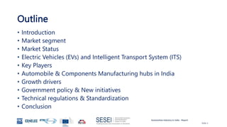 Automotive Industry in India - Report
Slide 2
Outline
• Introduction
• Market segment
• Market Status
• Electric Vehicles (EVs) and Intelligent Transport System (ITS)
• Key Players
• Automobile & Components Manufacturing hubs in India
• Growth drivers
• Government policy & New initiatives
• Technical regulations & Standardization
• Conclusion
 